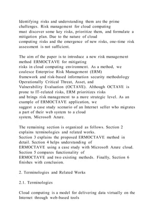 Identifying risks and understanding them are the prime
challenges. Risk management for cloud computing
must discover some key risks, prioritize them, and formulate a
mitigation plan. Due to the nature of cloud
computing risks and the emergence of new risks, one-time risk
assessment is not sufficient.
The aim of the paper is to introduce a new risk management
method ERMOCTAVE for mitigating
risks in cloud computing environment. As a method, we
coalesce Enterprise Risk Management (ERM)
framework and risk-based information security methodology
Operationally Critical Threat, Asset, and
Vulnerability Evaluation (OCTAVE). Although OCTAVE is
prone to IT-related risks, ERM prioritizes risks
and brings risk management to a more strategic level. As an
example of ERMOCTAVE application, we
suggest a case study scenario of an Internet seller who migrates
a part of their web system to a cloud
system, Microsoft Azure.
The remaining section is organized as follows. Section 2
explains terminologies and related works.
Section 3 explains the proposed ERMOCTAVE method in
detail. Section 4 helps understanding of
ERMOCTAVE using a case study with Microsoft Azure cloud.
Section 5 compares functionality of
ERMOCTAVE and two existing methods. Finally, Section 6
finishes with conclusion.
2. Terminologies and Related Works
2.1. Terminologies
Cloud computing is a model for delivering data virtually on the
Internet through web-based tools
 