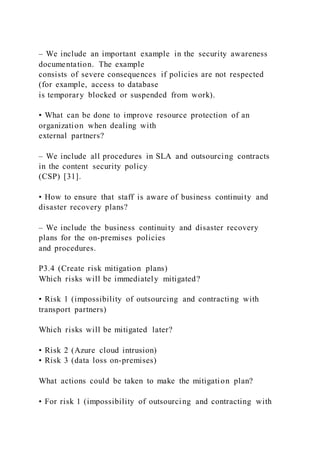 – We include an important example in the security awareness
documentation. The example
consists of severe consequences if policies are not respected
(for example, access to database
is temporary blocked or suspended from work).
• What can be done to improve resource protection of an
organization when dealing with
external partners?
– We include all procedures in SLA and outsourcing contracts
in the content security policy
(CSP) [31].
• How to ensure that staff is aware of business continuity and
disaster recovery plans?
– We include the business continuity and disaster recovery
plans for the on-premises policies
and procedures.
P3.4 (Create risk mitigation plans)
Which risks will be immediately mitigated?
• Risk 1 (impossibility of outsourcing and contracting with
transport partners)
Which risks will be mitigated later?
• Risk 2 (Azure cloud intrusion)
• Risk 3 (data loss on-premises)
What actions could be taken to make the mitigation plan?
• For risk 1 (impossibility of outsourcing and contracting with
 