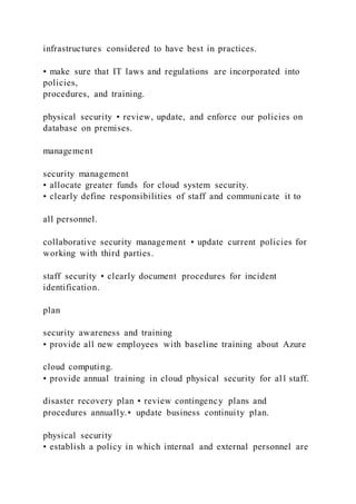 infrastructures considered to have best in practices.
• make sure that IT laws and regulations are incorporated into
policies,
procedures, and training.
physical security • review, update, and enforce our policies on
database on premises.
management
security management
• allocate greater funds for cloud system security.
• clearly define responsibilities of staff and communicate it to
all personnel.
collaborative security management • update current policies for
working with third parties.
staff security • clearly document procedures for incident
identification.
plan
security awareness and training
• provide all new employees with baseline training about Azure
cloud computing.
• provide annual training in cloud physical security for al l staff.
disaster recovery plan • review contingency plans and
procedures annually.• update business continuity plan.
physical security
• establish a policy in which internal and external personnel are
 