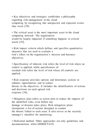 • Key objectives and strategies establishes a philosophy
regarding risk management in the cloud
computing by recognizing that unexpected and expected events
may occur [34].
• The critical asset is the most important asset in the cloud
computing network. The organization
would be largely impacted if something happens to critical
assets [35].
• Risk impact criteria which defines and specifies quantitative
measures that are used to evaluate a
risk’s effect on the organization’s mission and business
objectives.
• Specification of inherent risk refers the level of risk where no
control is applied, while specification of
residual risk refers the level of risk where all controls are
applied.
• Risk response provides options and determines actions to
enhance opportunities and to reduce
threats to the objectives. It includes the identification of actions
and decisions on each agreed risk
response [36].
• Mitigation plan refers as action plan to reduce the impacts of
the identified risks, even before any
damage or disaster takes place. Risk mitigation plans
incorporate a list of actions designed to counter
the threats linked to each asset. It also serves as the security
manager’s checklist for monitoring.
• Dedicated method: Other approaches are only guidelines and
documentations while ERMOCTAVE
 