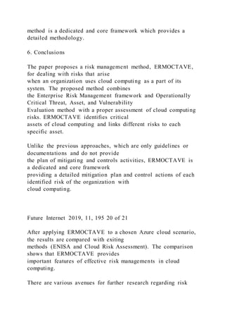 method is a dedicated and core framework which provides a
detailed methodology.
6. Conclusions
The paper proposes a risk management method, ERMOCTAVE,
for dealing with risks that arise
when an organization uses cloud computing as a part of its
system. The proposed method combines
the Enterprise Risk Management framework and Operationally
Critical Threat, Asset, and Vulnerability
Evaluation method with a proper assessment of cloud computing
risks. ERMOCTAVE identifies critical
assets of cloud computing and links different risks to each
specific asset.
Unlike the previous approaches, which are only guidelines or
documentations and do not provide
the plan of mitigating and controls activities, ERMOCTAVE is
a dedicated and core framework
providing a detailed mitigation plan and control actions of each
identified risk of the organization with
cloud computing.
Future Internet 2019, 11, 195 20 of 21
After applying ERMOCTAVE to a chosen Azure cloud scenario,
the results are compared with exiting
methods (ENISA and Cloud Risk Assessment). The comparison
shows that ERMOCTAVE provides
important features of effective risk managements in cloud
computing.
There are various avenues for further research regarding risk
 
