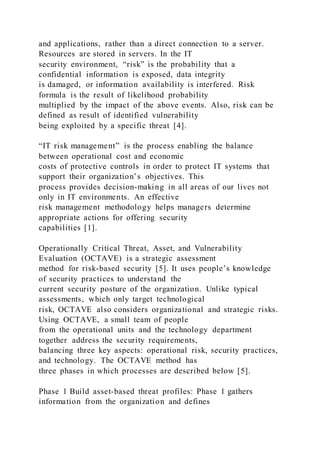 and applications, rather than a direct connection to a server.
Resources are stored in servers. In the IT
security environment, “risk” is the probability that a
confidential information is exposed, data integrity
is damaged, or information availability is interfered. Risk
formula is the result of likelihood probability
multiplied by the impact of the above events. Also, risk can be
defined as result of identified vulnerability
being exploited by a specific threat [4].
“IT risk management” is the process enabling the balance
between operational cost and economic
costs of protective controls in order to protect IT systems that
support their organization’s objectives. This
process provides decision-making in all areas of our lives not
only in IT environments. An effective
risk management methodology helps managers determine
appropriate actions for offering security
capabilities [1].
Operationally Critical Threat, Asset, and Vulnerability
Evaluation (OCTAVE) is a strategic assessment
method for risk-based security [5]. It uses people’s knowledge
of security practices to understand the
current security posture of the organization. Unlike typical
assessments, which only target technological
risk, OCTAVE also considers organizational and strategic risks.
Using OCTAVE, a small team of people
from the operational units and the technology department
together address the security requirements,
balancing three key aspects: operational risk, security practices,
and technology. The OCTAVE method has
three phases in which processes are described below [5].
Phase 1 Build asset-based threat profiles: Phase 1 gathers
information from the organization and defines
 