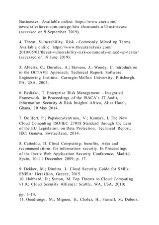 Businesses. Available online: https://www.cnet.com/
news/salesforce-com-outage-hits-thousands-of-businesses/
(accessed on 9 September 2019).
4. Threat, Vulnerability, Risk - Commonly Mixed up Terms.
Available online: https://www.threatanalysis.com/
2010/05/03/threat-vulnerability-risk-commonly-mixed-up-terms/
(accessed on 19 June 2019).
5. Alberts, C.; Dorofee, A.; Stevens, J.; Woody, C. Introduction
to the OCTAVE Approach; Technical Report; Software
Engineering Institute: Carnegie-Mellon University, Pittsburgh,
PA, USA, 2003.
6. Bediako, T. Enterprise Risk Management - Integrated
Framework. In Proceedings of the ISACA’s IT Audit,
Information Security & Risk Insights Africa, Alisa Hotel,
Ghana, 20 May 2014.
7. De Hert, P.; Papakonstantinou, V.; Kamara, I. The New
Cloud Computing ISO/IEC 27018 Standard through the Lens
of the EU Legislation on Data Protection; Technical Report;
IEC: Geneva, Switzerland, 2014.
8. Catteddu, D. Cloud Computing: benefits, risks and
recommendations for information security. In Proceedings
of the Iberic Web Application Security Conference, Madrid,
Spain, 10–11 December 2009; p. 17.
9. Dekker, M.; Dimitra, L. Cloud Security Guide for SMEs;
ENISA: Heraklion, Greece, 2015.
10. Hubbard, D.; Sutton, M. Top Threats to Cloud Computing
v1.0.; Cloud Security Alliance: Seattle, WA, USA, 2010;
pp. 1–14.
11. Ouedraogo, M.; Mignon, S.; Cholez, H.; Furnell, S.; Dubois,
 