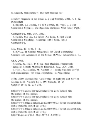 E. Security transparency: The next frontier for
security research in the cloud. J. Cloud Comput. 2015, 4, 1–12.
[CrossRef]
12. Badger, L.; Grance, T.; Patt-Corner, R.; Voas, J. Cloud
Computing Synopsis and Recommendations; NIST Spec. Publ.:
Gaithersburg, MD, USA, 2012.
13. Hogan, M.; Liu, F.; Sokol, A.; Tong, J. Nist Cloud
Computing Standards Roadmap; NIST Spec. Publ.:
Gaithersburg,
MD, USA, 2011; pp. 6–11.
14. ISACA. IT Control Objectives for Cloud Computing:
Controls and Assurance in the Cloud; ISACA: Schaumburg, IL,
USA, 2011.
15. Stone, G.; Noel, P. Cloud Risk Decision Framework;
Technical Report; Microsoft: Redmond, WA, USA, 2015.
16. Fitó, J.O.; Macías, M.; Guitart, J. Toward business-driven
risk management for cloud computing. In Proceedings
of the 2010 International Conference on Network and Service
Management, Niagara Falls, ON, Canada, 25–29
October 2010; pp. 238–241.
https://www.cnet.com/news/salesforce-com-outage-hits-
thousands-of-businesses/
https://www.cnet.com/news/salesforce-com-outage-hits-
thousands-of-businesses/
https://www.threatanalysis.com/2010/05/03/threat-vulnerability-
risk-commonly-mixed-up-terms/
https://www.threatanalysis.com/2010/05/03/threat-vulnerability-
risk-commonly-mixed-up-terms/
http://dx.doi.org/10.1186/s13677-015-0037-5
 
