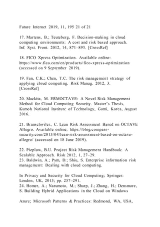 Future Internet 2019, 11, 195 21 of 21
17. Martens, B.; Teuteberg, F. Decision-making in cloud
computing environments: A cost and risk based approach.
Inf. Syst. Front. 2012, 14, 871–893. [CrossRef]
18. FICO Xpress Optimization. Available online:
https://www.fico.com/en/products/fico-xpress-optimization
(accessed on 9 September 2019).
19. Fan, C.K.; Chen, T.C. The risk management strategy of
applying cloud computing. Risk Manag. 2012, 3.
[CrossRef]
20. Mackita, M. ERMOCTAVE: A Novel Risk Management
Method for Cloud Computing Security. Master’s Thesis,
Kumoh National Institute of Technology, Gumi, Korea, August
2016.
21. Brunschwiler, C. Lean Risk Assessment Based on OCTAVE
Allegro. Available online: https://blog.compass-
security.com/2013/04/lean-risk-assessment-based-on-octave-
allegro/ (accessed on 18 June 2019).
22. Pieplow, B.U. Project Risk Management Handbook: A
Scalable Approach. Risk 2012, 1, 27–29.
23. Baldwin, A.; Pym, D.; Shiu, S. Enterprise information risk
management: Dealing with cloud computing.
In Privacy and Security for Cloud Computing; Springer:
London, UK, 2013; pp. 257–291.
24. Homer, A.; Narumoto, M.; Sharp, J.; Zhang, H.; Densmore,
S. Building Hybrid Applications in the Cloud on Windows
Azure; Microsoft Patterns & Practices: Redmond, WA, USA,
 