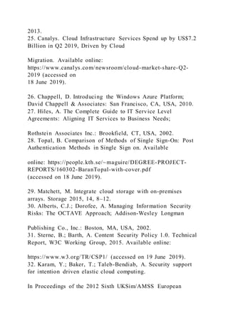 2013.
25. Canalys. Cloud Infrastructure Services Spend up by US$7.2
Billion in Q2 2019, Driven by Cloud
Migration. Available online:
https://www.canalys.com/newsroom/cloud-market-share-Q2-
2019 (accessed on
18 June 2019).
26. Chappell, D. Introducing the Windows Azure Platform;
David Chappell & Associates: San Francisco, CA, USA, 2010.
27. Hiles, A. The Complete Guide to IT Service Level
Agreements: Aligning IT Services to Business Needs;
Rothstein Associates Inc.: Brookfield, CT, USA, 2002.
28. Topal, B. Comparison of Methods of Single Sign-On: Post
Authentication Methods in Single Sign on. Available
online: https://people.kth.se/~maguire/DEGREE-PROJECT-
REPORTS/160302-BaranTopal-with-cover.pdf
(accessed on 18 June 2019).
29. Matchett, M. Integrate cloud storage with on-premises
arrays. Storage 2015, 14, 8–12.
30. Alberts, C.J.; Dorofee, A. Managing Information Security
Risks: The OCTAVE Approach; Addison-Wesley Longman
Publishing Co., Inc.: Boston, MA, USA, 2002.
31. Sterne, B.; Barth, A. Content Security Policy 1.0. Technical
Report, W3C Working Group, 2015. Available online:
https://www.w3.org/TR/CSP1/ (accessed on 19 June 2019).
32. Karam, Y.; Baker, T.; Taleb-Bendiab, A. Security support
for intention driven elastic cloud computing.
In Proceedings of the 2012 Sixth UKSim/AMSS European
 