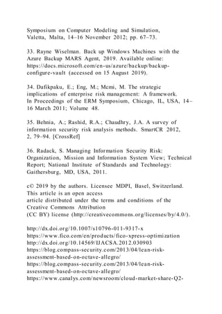 Symposium on Computer Modeling and Simulation,
Valetta, Malta, 14–16 November 2012; pp. 67–73.
33. Rayne Wiselman. Back up Windows Machines with the
Azure Backup MARS Agent, 2019. Available online:
https://docs.microsoft.com/en-us/azure/backup/backup-
configure-vault (accessed on 15 August 2019).
34. Dafikpaku, E.; Eng, M.; Mcmi, M. The strategic
implications of enterprise risk management: A framework.
In Proceedings of the ERM Symposium, Chicago, IL, USA, 14–
16 March 2011; Volume 48.
35. Behnia, A.; Rashid, R.A.; Chaudhry, J.A. A survey of
information security risk analysis methods. SmartCR 2012,
2, 79–94. [CrossRef]
36. Radack, S. Managing Information Security Risk:
Organization, Mission and Information System View; Technical
Report; National Institute of Standards and Technology:
Gaithersburg, MD, USA, 2011.
c© 2019 by the authors. Licensee MDPI, Basel, Switzerland.
This article is an open access
article distributed under the terms and conditions of the
Creative Commons Attribution
(CC BY) license (http://creativecommons.org/licenses/by/4.0/).
http://dx.doi.org/10.1007/s10796-011-9317-x
https://www.fico.com/en/products/fico-xpress-optimization
http://dx.doi.org/10.14569/IJACSA.2012.030903
https://blog.compass-security.com/2013/04/lean-risk-
assessment-based-on-octave-allegro/
https://blog.compass-security.com/2013/04/lean-risk-
assessment-based-on-octave-allegro/
https://www.canalys.com/newsroom/cloud-market-share-Q2-
 