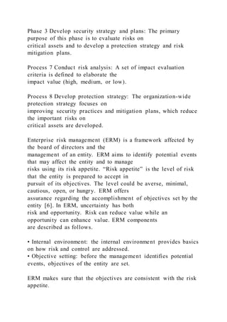 Phase 3 Develop security strategy and plans: The primary
purpose of this phase is to evaluate risks on
critical assets and to develop a protection strategy and risk
mitigation plans.
Process 7 Conduct risk analysis: A set of impact evaluation
criteria is defined to elaborate the
impact value (high, medium, or low).
Process 8 Develop protection strategy: The organization-wide
protection strategy focuses on
improving security practices and mitigation plans, which reduce
the important risks on
critical assets are developed.
Enterprise risk management (ERM) is a framework affected by
the board of directors and the
management of an entity. ERM aims to identify potential events
that may affect the entity and to manage
risks using its risk appetite. “Risk appetite” is the level of risk
that the entity is prepared to accept in
pursuit of its objectives. The level could be averse, minimal,
cautious, open, or hungry. ERM offers
assurance regarding the accomplishment of objectives set by the
entity [6]. In ERM, uncertainty has both
risk and opportunity. Risk can reduce value while an
opportunity can enhance value. ERM components
are described as follows.
• Internal environment: the internal environment provides basics
on how risk and control are addressed.
• Objective setting: before the management identifies potential
events, objectives of the entity are set.
ERM makes sure that the objectives are consistent with the risk
appetite.
 