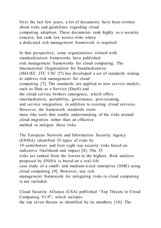 Over the last few years, a lot of documents have been written
about risks and guidelines regarding cloud
computing adoption. These documents rank highly as a security
concern, but rank low across risks where
a dedicated risk management framework is required.
In that perspective, some organizations related with
standardization frameworks have published
risk management frameworks for cloud computing. The
International Organization for Standardization
(ISO/IEC JTC 1/SC 27) has developed a set of standards aiming
to address risk management for cloud
computing [7]. The standards are applied to new service models,
such as Data as a Service (DaaS) and
the cloud service brokers emergence, which offers
intermediation, portability, governance, provisioning,
and service integration, in addition to existing cloud services.
However, the framework standards seem
more like tools that enable understanding of the risks around
cloud migration rather than an effective
method to mitigate these risks.
The European Network and Information Security Agency
(ENISA) identified 35 types of risks by
19 contributors and lists eight top security risks based on
indicative likelihood and impact [8]. The 35
risks are ranked from the lowest to the highest. Risk analysis
proposed by ENISA is based on a real-life
case study of a small- and medium-sized enterprise (SME) using
cloud computing [9]. However, any risk
management framework for mitigating risks in cloud computing
is not included.
Cloud Security Alliance (CSA) published “Top Threats to Cloud
Computing V1.0”, which includes
the top seven threats as identified by its members [10]. The
 