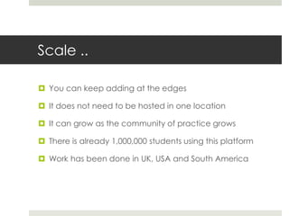 Scale ..
 You can keep adding at the edges
 It does not need to be hosted in one location
 It can grow as the community of practice grows
 There is already 1,000,000 students using this platform
 Work has been done in UK, USA and South America
 