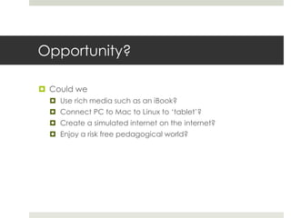 Opportunity?
 Could we
 Use rich media such as an iBook?
 Connect PC to Mac to Linux to ‘tablet’?
 Create a simulated internet on the internet?
 Enjoy a risk free pedagogical world?
 