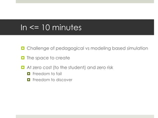 In <= 10 minutes
 Challenge of pedagogical vs modeling based simulation
 The space to create
 At zero cost (to the student) and zero risk
 Freedom to fail
 Freedom to discover
 