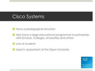 Cisco Systems
 Have a pedagogical simulator
 Also have a large educational programme in partnership
with Schools, Colleges, Universities and others
 Lots of students
 Used in assessment at the Open University
 