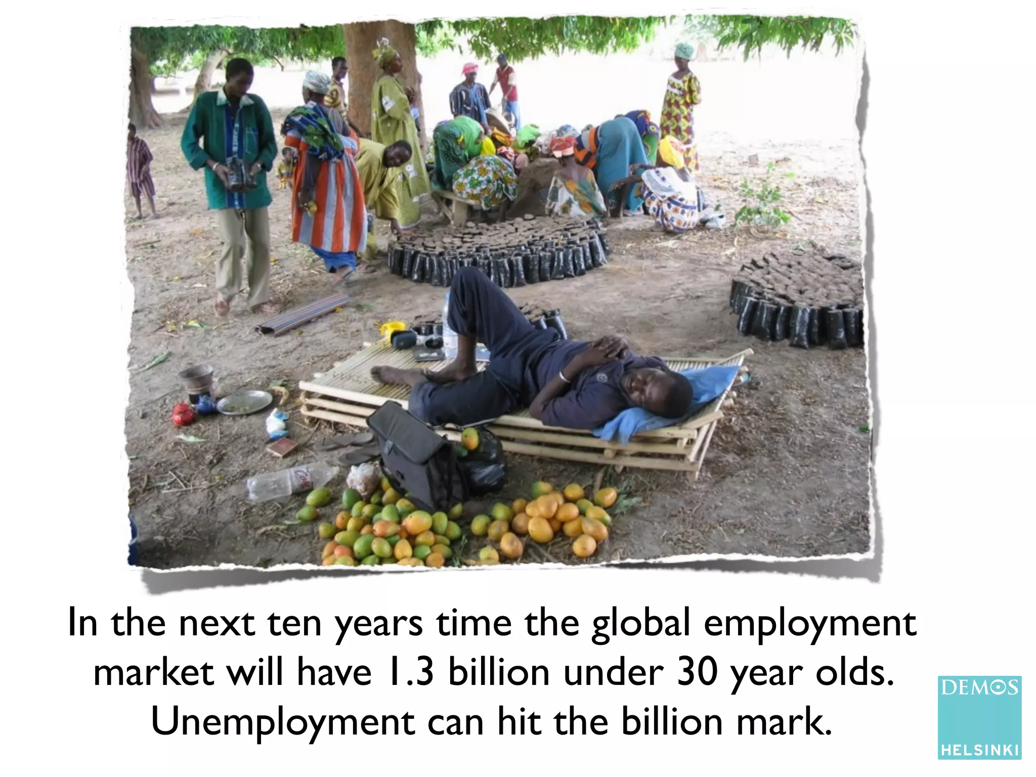 In the next ten years time the global employment
  market will have 1.3 billion under 30 year olds.
     Unemployment can hit the billion mark.
 