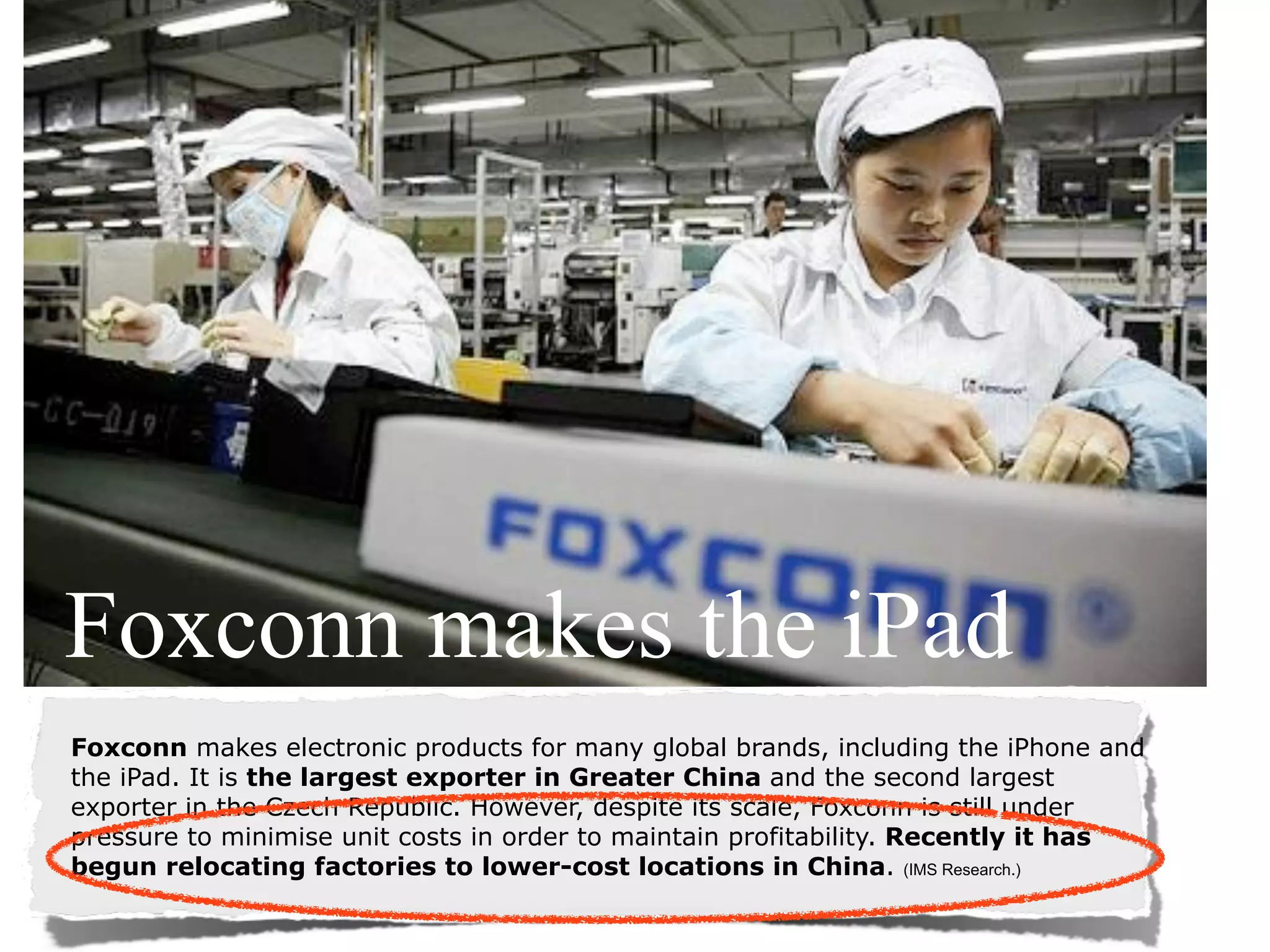 Foxconn makes the iPad
Foxconn makes electronic products for many global brands, including the iPhone and
the iPad. It is the largest exporter in Greater China and the second largest
exporter in the Czech Republic. However, despite its scale, Foxconn is still under
pressure to minimise unit costs in order to maintain profitability. Recently it has
begun relocating factories to lower-cost locations in China. (IMS Research.)
 