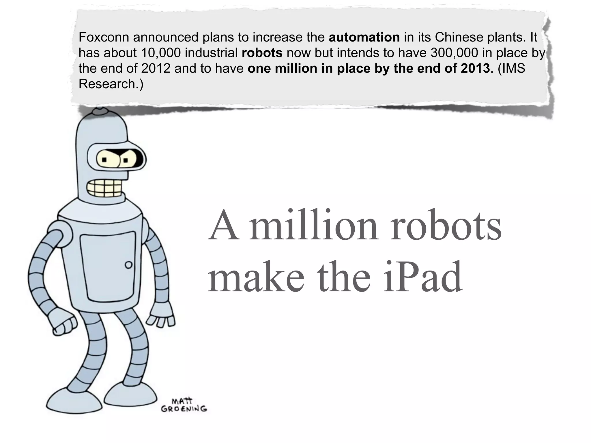 Foxconn announced plans to increase the automation in its Chinese plants. It
has about 10,000 industrial robots now but intends to have 300,000 in place by
the end of 2012 and to have one million in place by the end of 2013. (IMS
Research.)




                     A million robots
                     make the iPad
 