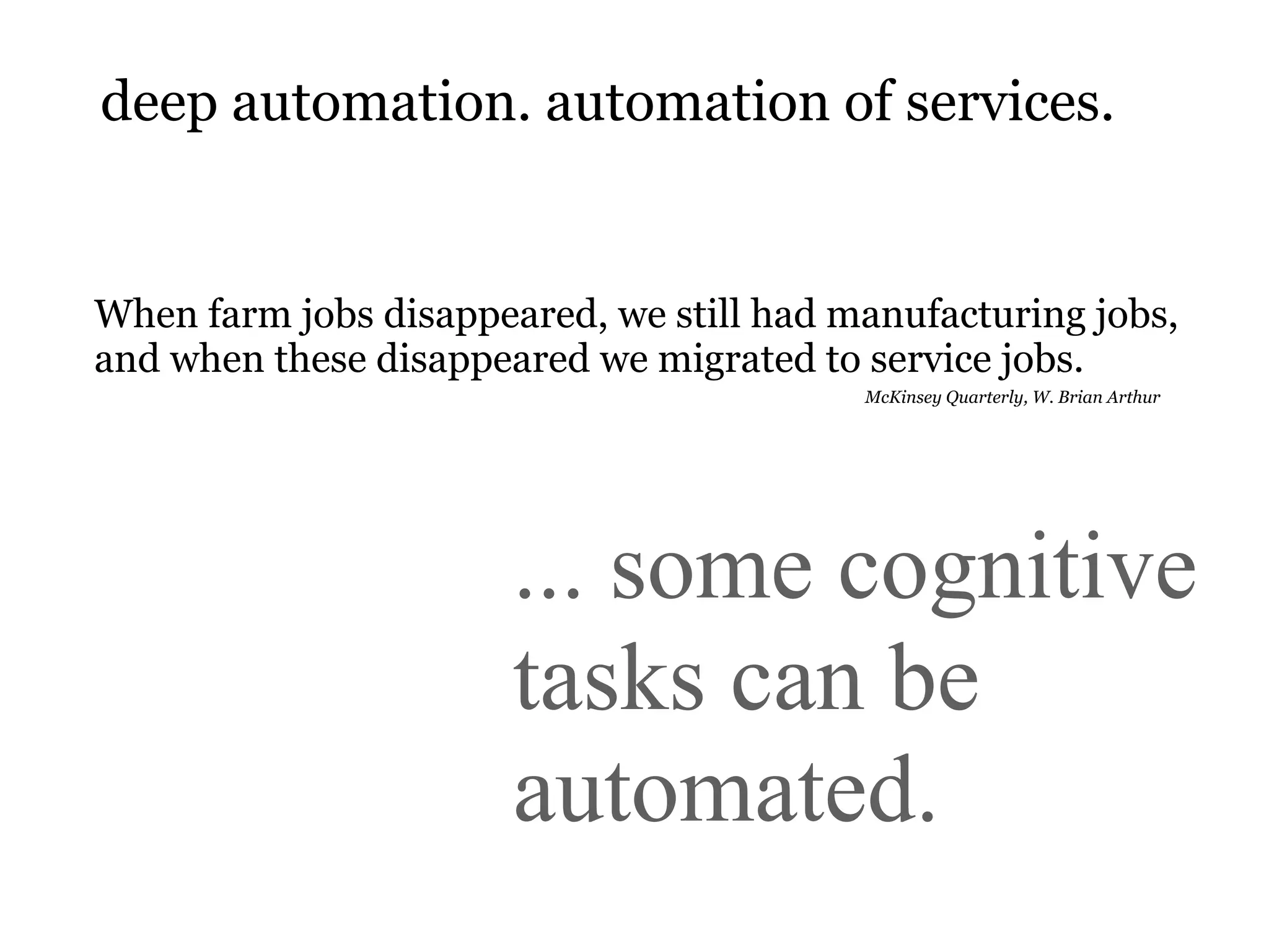 deep automation. automation of services.


When farm jobs disappeared, we still had manufacturing jobs,
and when these disappeared we migrated to service jobs.
                                          McKinsey Quarterly, W. Brian Arthur




                       ... some cognitive
                       tasks can be
                       automated.
 