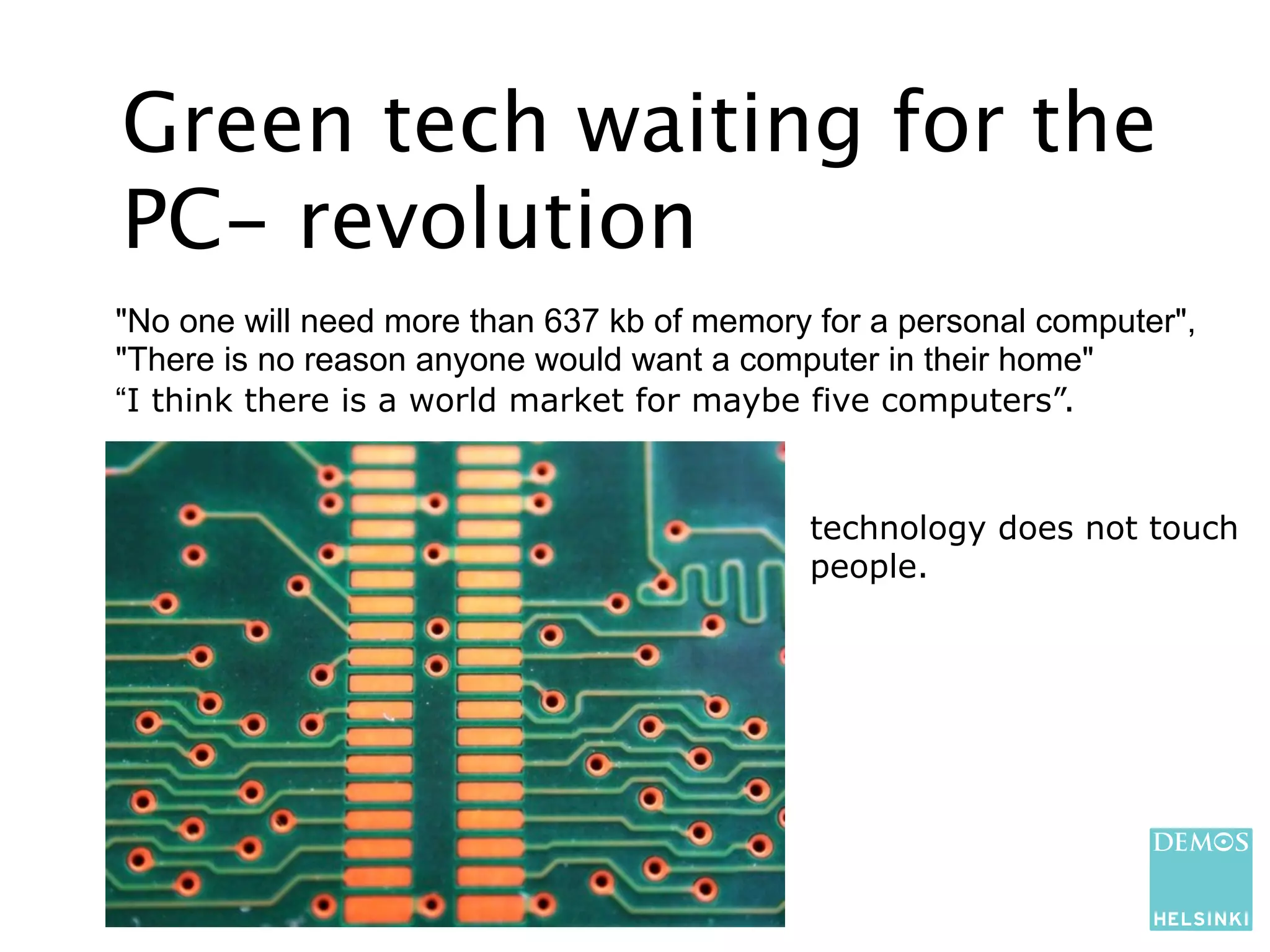 Green tech waiting for the
PC- revolution
"No one will need more than 637 kb of memory for a personal computer",
"There is no reason anyone would want a computer in their home"
“I think there is a world market for maybe five computers”.


                                            technology does not touch
                                            people.
 
