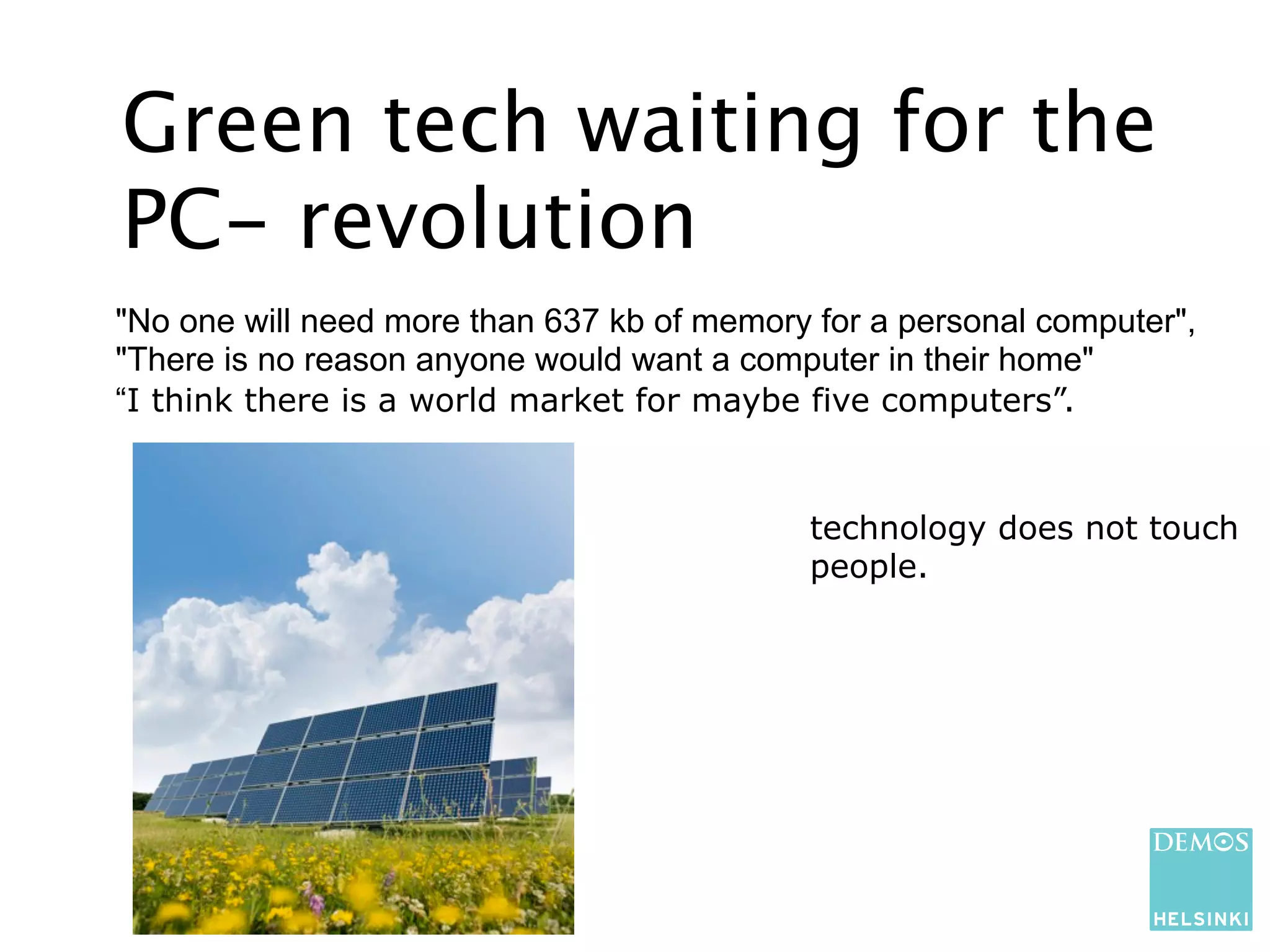 Green tech waiting for the
PC- revolution
"No one will need more than 637 kb of memory for a personal computer",
"There is no reason anyone would want a computer in their home"
“I think there is a world market for maybe five computers”.


                                            technology does not touch
                                            people.
 