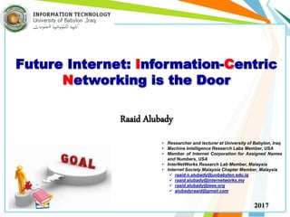 Future Internet: Information-Centric
Networking is the Door
Raaid Alubady
• Researcher and lecturer at University of Babylon, Iraq
• Machine Intelligence Research Labs Member, USA
• Member of Internet Corporation for Assigned Names
and Numbers, USA
• InterNetWorks Research Lab Member, Malaysia
• Internet Society Malaysia Chapter Member, Malaysia
 raaid.n.alubady@uobabylon.edu.iq
 raaid.alubady@internetworks.my
 raaid.alubady@ieee.org
 alubadyraaid@gmail.com
2017
 