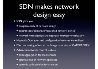 SDN makes network 
design easy 
• SDN gives you 
• programability of network design 
• central control/management of all network device 
• network virtualization and network function virtualization 
• Network Operation and configuration becomes centralized. 
• Effective sharing of resources brings reduction of CAPEX&OPEX. 
• Advanced network control such as 
• path aggregation for maintenance 
• selective use of network appliance 
• dynamic path addition for scale out 
 