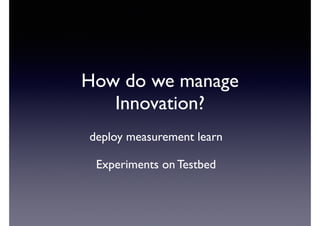 How do we manage 
Innovation? 
deploy measurement learn 
Experiments on Testbed 
 