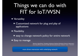 Things we can do with 
FIT for IoT/WSN 
• Versatility 
• Customized network for plug and play of 
applications 
• Flexibility 
• easy to change network policy for entire network 
• Easy to manage 
“Sensor OpenFlow: Enabling Software-Defined Wireless Sensor Networks”, 
Tie Luo, Hwee-Pink Tan, and Tony Q. S. Quek, IEEE Communications Letters, (Volume:16 , Issue: 11 ), Nov. 2012 
more direct interaction with underlying network 
 