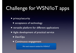 Challenge for WSN/IoT apps 
• privacy/security 
• acceptance of technology 
• versatile platform for different applications 
• Agile development of practical service 
• Dev/Ops 
• Continuous engagement 
We need research testbed for WSN/IoT 
 