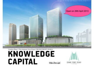 Umekita Phase 1 Development Area Project GRAND FRONT OSAKA 
Copyright (C) 2011 Knowledge Capital Management Corporation. All Rights Reserved. 
Open on 26th April 2013 
http://kc-i.jp/ 
 