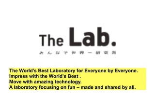 The World’s Best Laboratory for Everyone by Everyone. 
Impress with the World’s Best . 
Move with amazing technology. 
A laboratory focusing on fun – made and shared by all. 
 