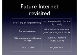 Future Internet 
revisited 
avoid to trap on marginal thinking not perusing a fat pipe and 
high quality 
find new consumers IoT, medical service, local 
goverment, bigdata, mobile 
Take emergent and collaborative 
strategy 
Social ICT testbed 
(JOSE, JGN-X) 
Focus on a Job engagement 
