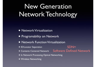 New Generation 
Network Technology 
• Network Virtualization 
• Programability on Network 
• Network Function Virtualization 
• ID/Locator Separation 
• Contents Centered Network 
• In Network Processing Optical Networking 
• Wireless Networking 
SDN= 
Software Defined Network 
 