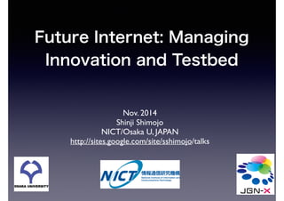 Future Internet: Managing 
Innovation and Testbed 
Nov. 2014 
Shinji Shimojo 
NICT/Osaka U, JAPAN 
http://sites.google.com/site/sshimojo/talks 
 