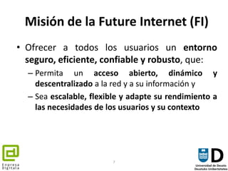 Misión de la Future Internet (FI)<br />Ofrecer a todos los usuarios un entorno seguro, eficiente, confiable y robusto, que...