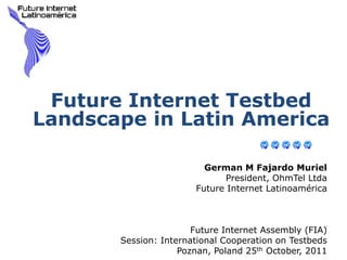 Future Internet Testbed
Landscape in Latin America

                         German M Fajardo Muriel
                              President, OhmTel Ltda
                       Future Internet Latinoamérica



                       Future Internet Assembly (FIA)
       Session: International Cooperation on Testbeds
                    Poznan, Poland 25th October, 2011
 
