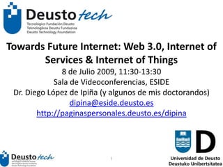 Towards Future Internet: Web 3.0, Internet of Services & Internet of Things8 de Julio 2009, 11:30-13:30 Sala de Videoconferencias, ESIDEDr. Diego López de Ipiña (y algunos de mis doctorandos)dipina@eside.deusto.eshttp://paginaspersonales.deusto.es/dipina 15.06.2009 