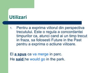 Utilizari Pentru a exprima viitorul din perspectiva trecutului. Este o regula a concordantei timpurilor ca, atunci cand ai un timp trecut in fraza, sa folosesti Future in the Past pentru a exprima o actiune viitoare. El a spus ca va merge in parc. He said he would go in the park.
