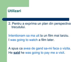 Utilizari 2. Pentru a exprima un plan din perspectiva trecutului. Intentionam sa ma uit la un film mai tarziu. I was going to watch a film later. A spus ca avea de gand sa-mi faca o vizita . He said he was going to pay me a visit .