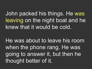 John packed his things. He was
leaving on the night boat and he
knew that it would be cold.
He was about to leave his room
when the phone rang. He was
going to answer it, but then he
thought better of it.
 