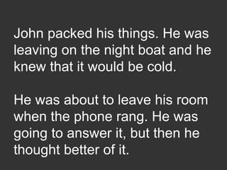 John packed his things. He was
leaving on the night boat and he
knew that it would be cold.
He was about to leave his room
when the phone rang. He was
going to answer it, but then he
thought better of it.
 