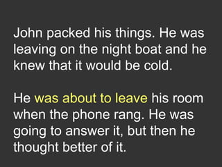 John packed his things. He was
leaving on the night boat and he
knew that it would be cold.
He was about to leave his room
when the phone rang. He was
going to answer it, but then he
thought better of it.
 