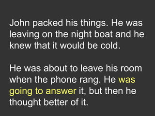 John packed his things. He was
leaving on the night boat and he
knew that it would be cold.
He was about to leave his room
when the phone rang. He was
going to answer it, but then he
thought better of it.
 