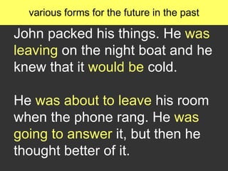 John packed his things. He was
leaving on the night boat and he
knew that it would be cold.
He was about to leave his room
when the phone rang. He was
going to answer it, but then he
thought better of it.
various forms for the future in the past
 