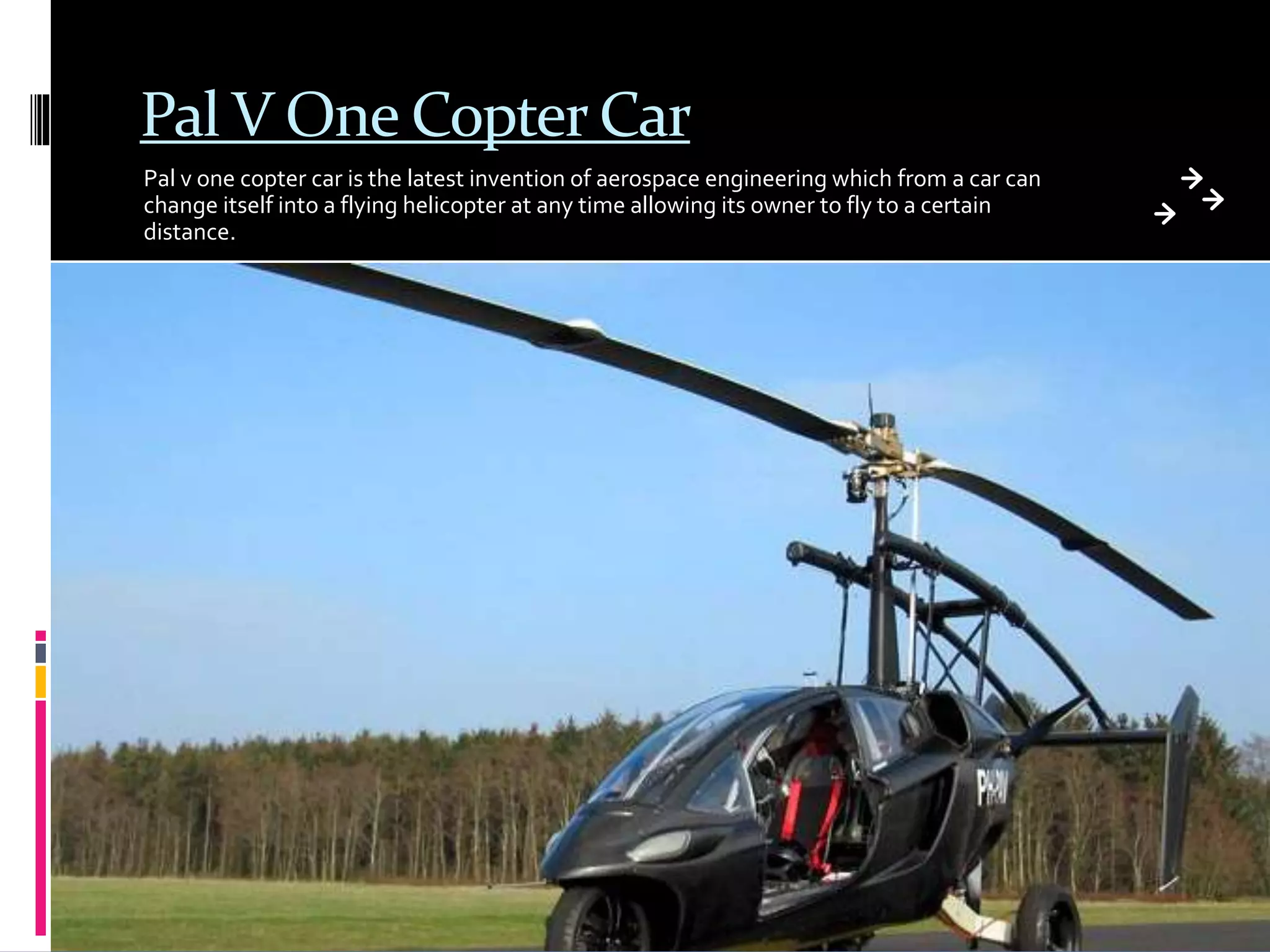 Pal V One Copter Car
Pal v one copter car is the latest invention of aerospace engineering which from a car can
change itself into a flying helicopter at any time allowing its owner to fly to a certain
distance.
 