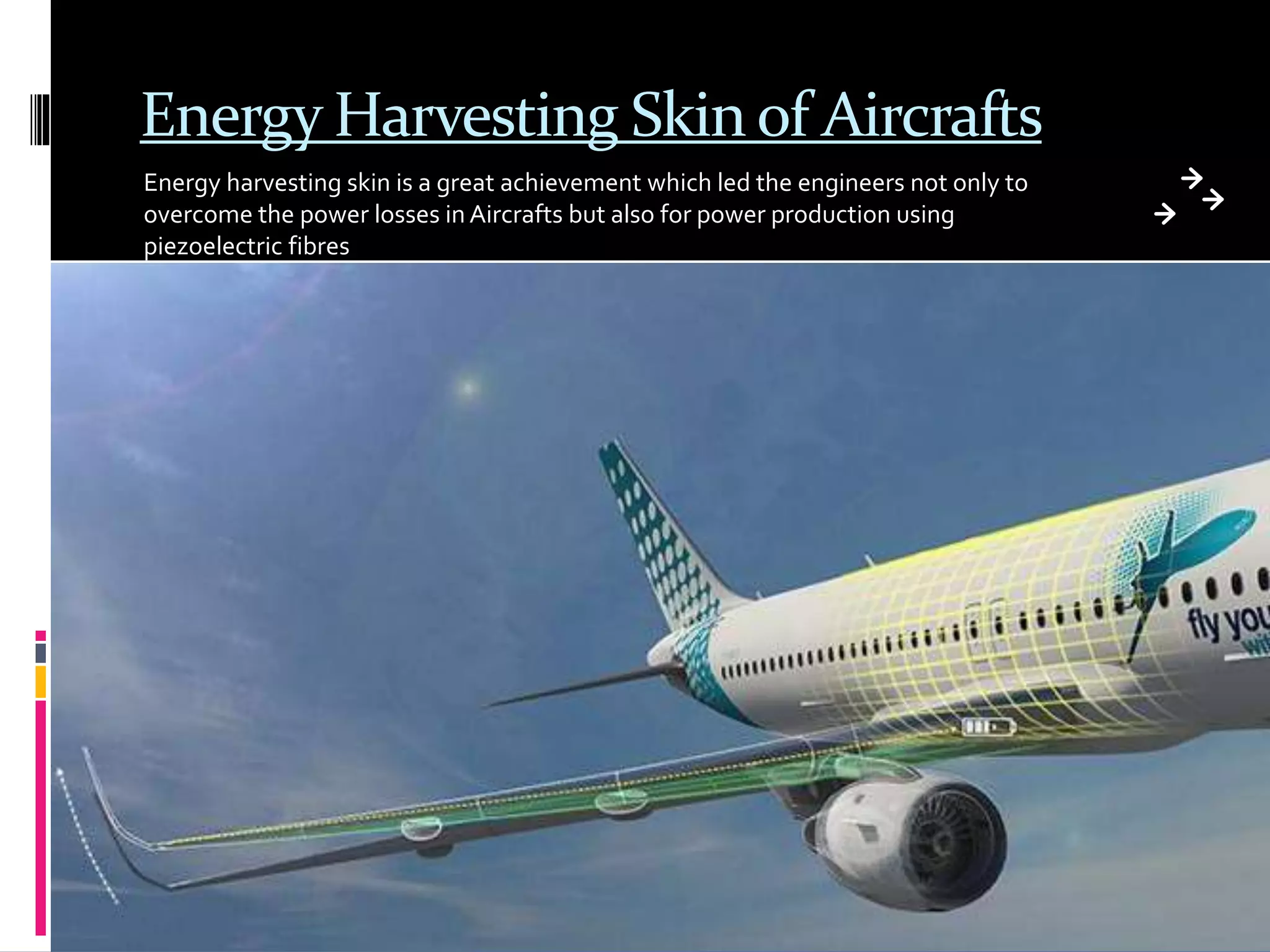 Energy Harvesting Skin of Aircrafts
Energy harvesting skin is a great achievement which led the engineers not only to
overcome the power losses in Aircrafts but also for power production using
piezoelectric fibres
 