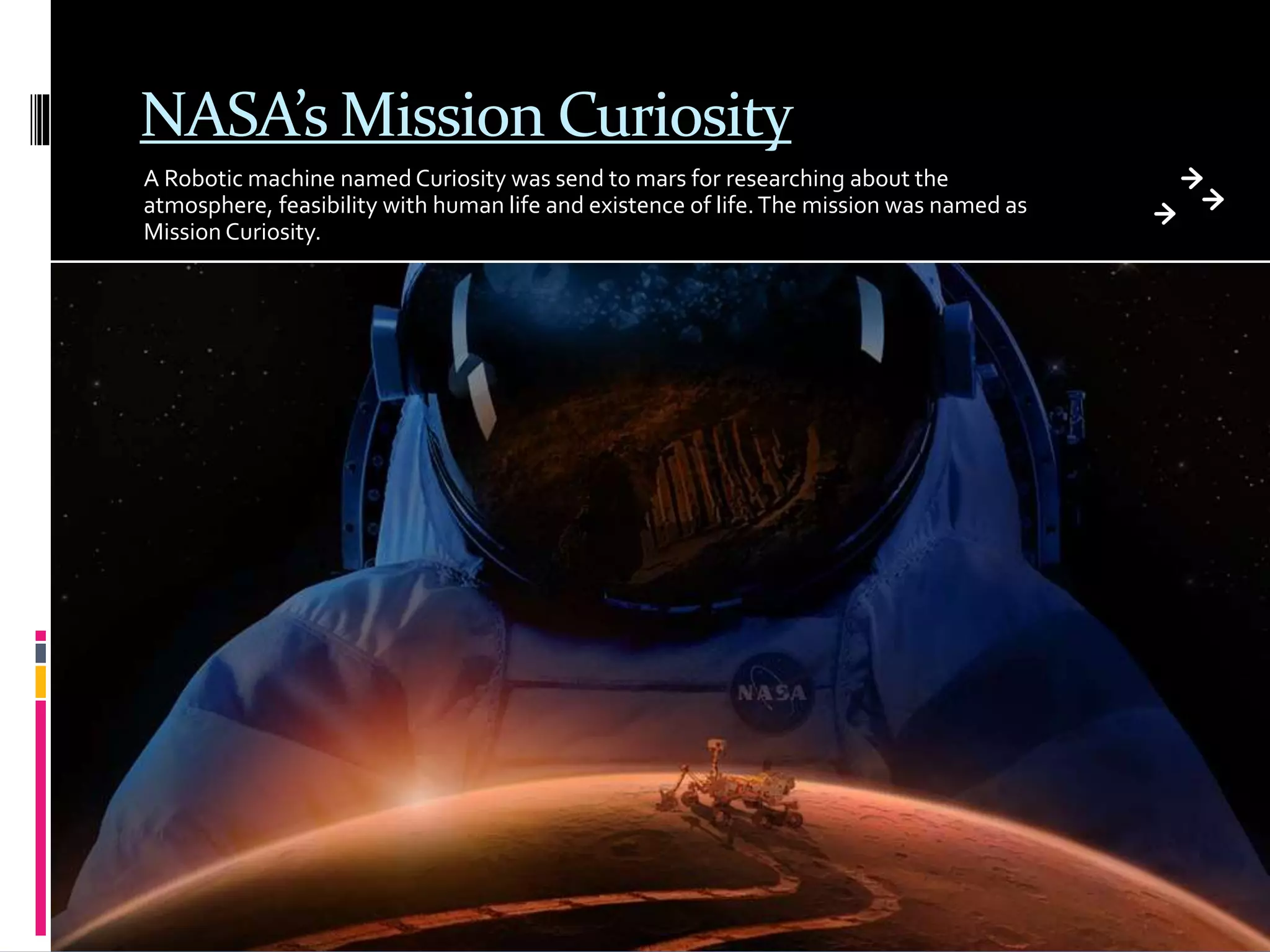 NASA’s Mission Curiosity
A Robotic machine named Curiosity was send to mars for researching about the
atmosphere, feasibility with human life and existence of life.The mission was named as
Mission Curiosity.
 