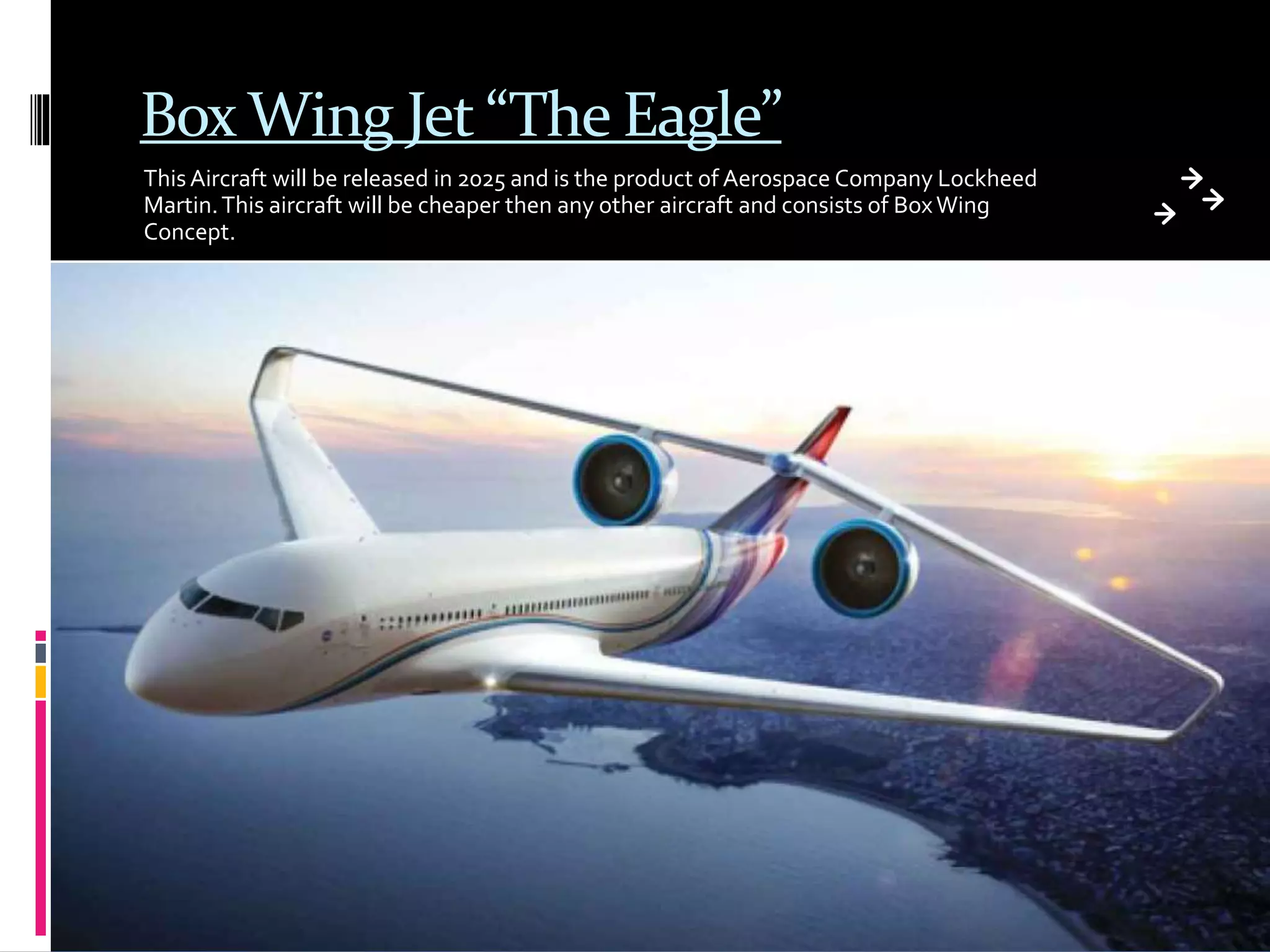 Box Wing Jet “The Eagle”
ThisAircraft will be released in 2025 and is the product of Aerospace Company Lockheed
Martin.This aircraft will be cheaper then any other aircraft and consists of BoxWing
Concept.
 