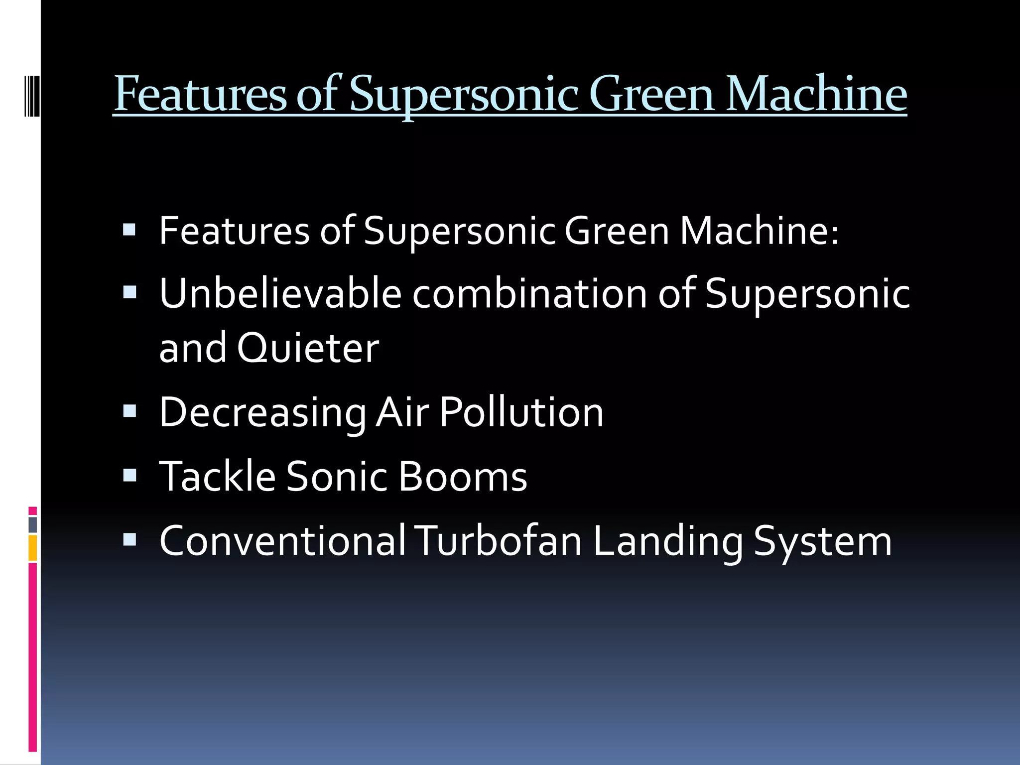 Featuresof Supersonic Green Machine
 Features of Supersonic Green Machine:
 Unbelievable combination of Supersonic
and Quieter
 DecreasingAir Pollution
 Tackle Sonic Booms
 ConventionalTurbofan Landing System
 