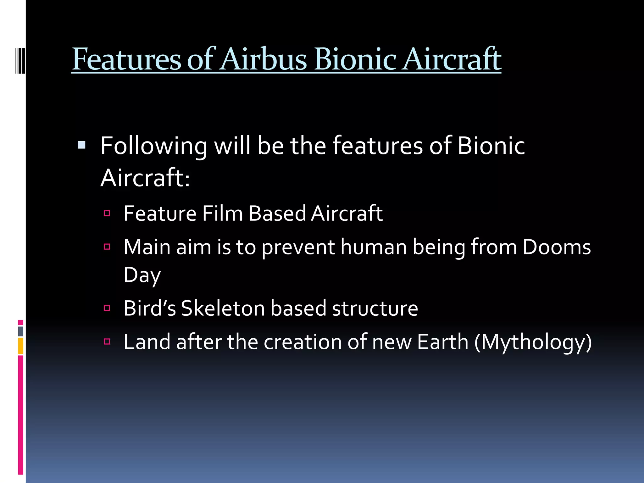 Featuresof Airbus Bionic Aircraft
 Following will be the features of Bionic
Aircraft:
 Feature Film BasedAircraft
 Main aim is to prevent human being from Dooms
Day
 Bird’s Skeleton based structure
 Land after the creation of new Earth (Mythology)
 