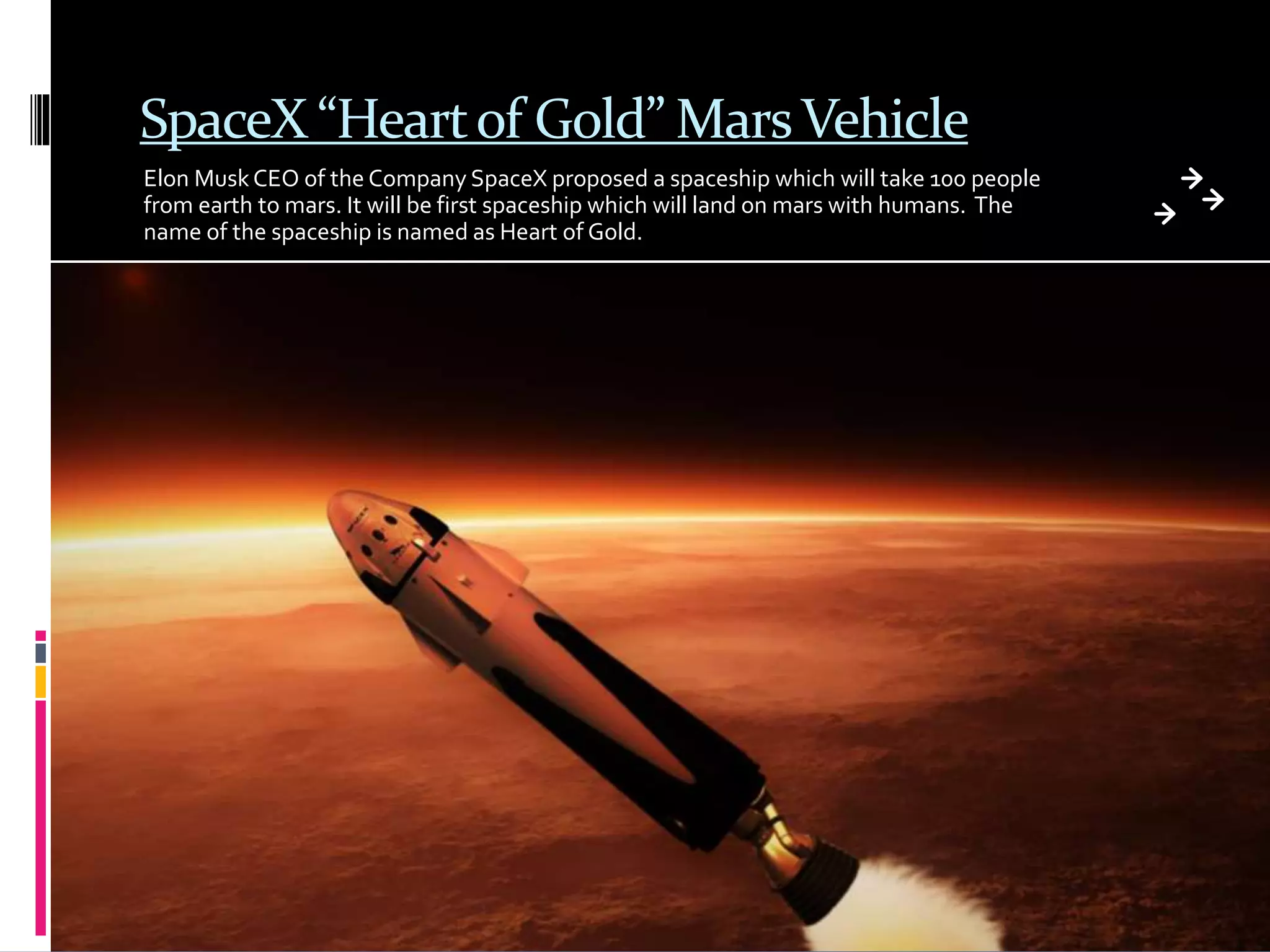 SpaceX “Heartof Gold” MarsVehicle
Elon MuskCEO of the Company SpaceX proposed a spaceship which will take 100 people
from earth to mars. It will be first spaceship which will land on mars with humans. The
name of the spaceship is named as Heart of Gold.
 